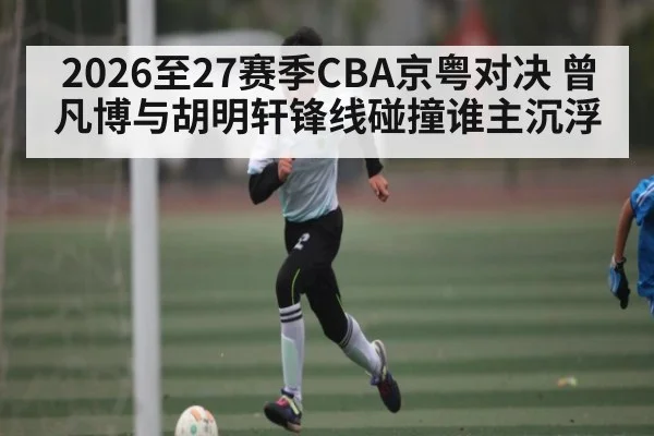 2026至27赛季CBA京粤对决 曾凡博与胡明轩锋线碰撞谁主沉浮