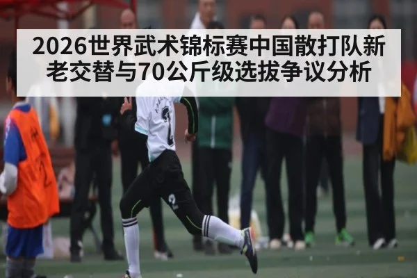 2026世界武术锦标赛中国散打队新老交替与70公斤级选拔争议分析